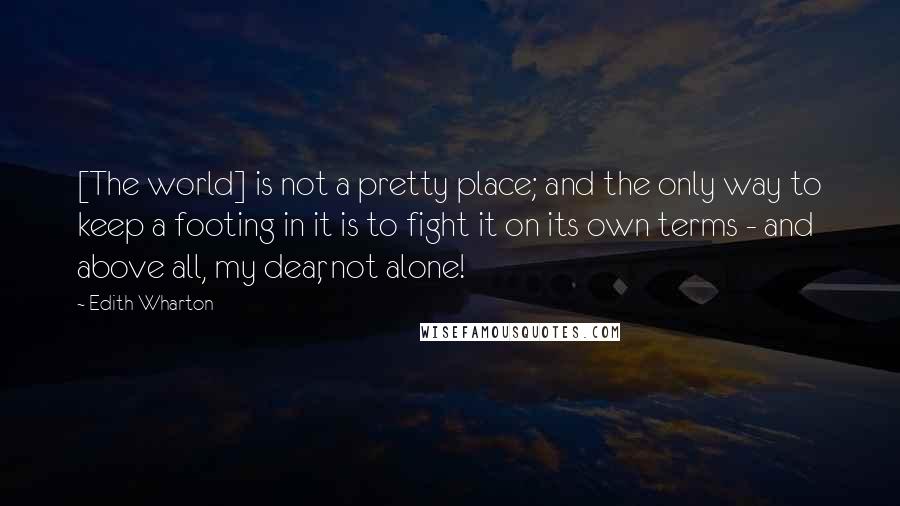 Edith Wharton Quotes: [The world] is not a pretty place; and the only way to keep a footing in it is to fight it on its own terms - and above all, my dear, not alone!