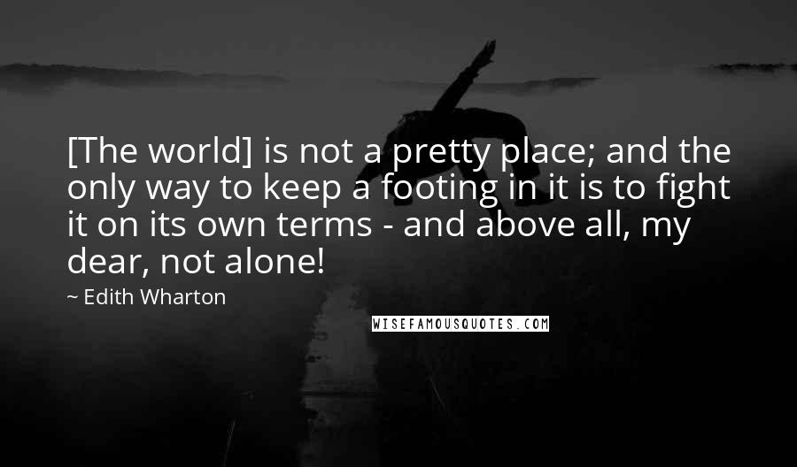 Edith Wharton Quotes: [The world] is not a pretty place; and the only way to keep a footing in it is to fight it on its own terms - and above all, my dear, not alone!