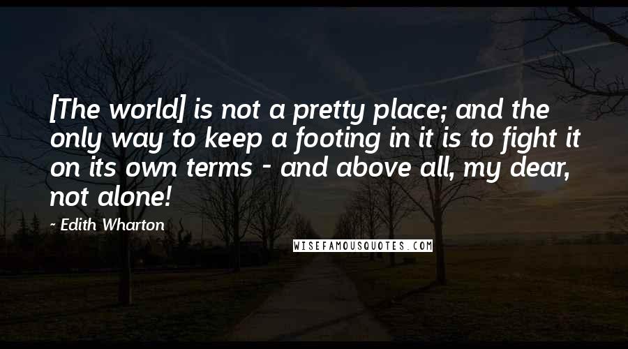 Edith Wharton Quotes: [The world] is not a pretty place; and the only way to keep a footing in it is to fight it on its own terms - and above all, my dear, not alone!