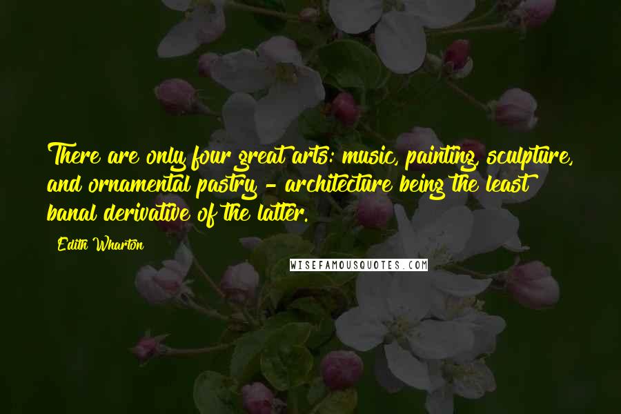 Edith Wharton Quotes: There are only four great arts: music, painting, sculpture, and ornamental pastry - architecture being the least banal derivative of the latter.