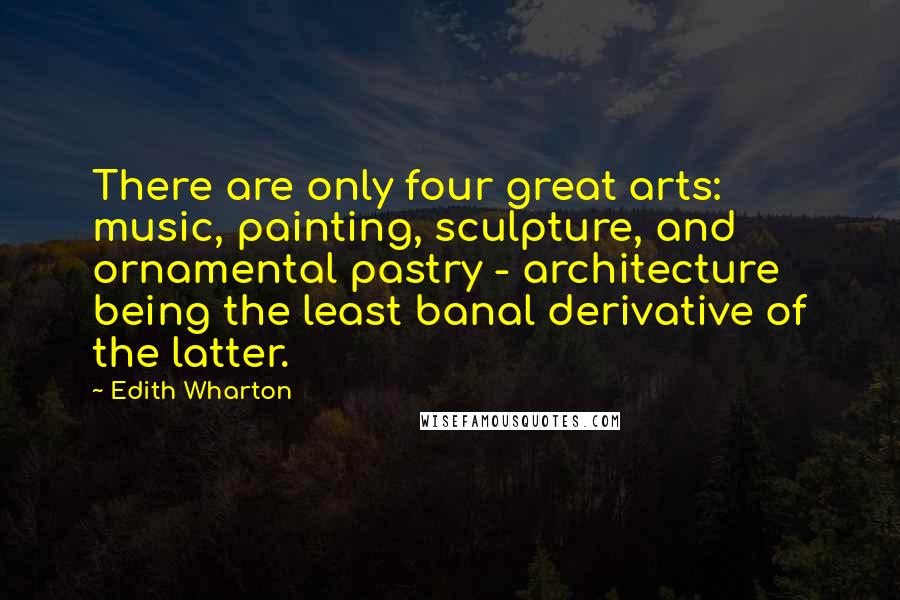 Edith Wharton Quotes: There are only four great arts: music, painting, sculpture, and ornamental pastry - architecture being the least banal derivative of the latter.