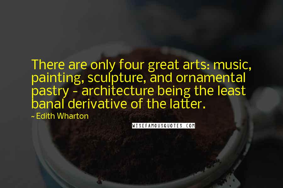 Edith Wharton Quotes: There are only four great arts: music, painting, sculpture, and ornamental pastry - architecture being the least banal derivative of the latter.