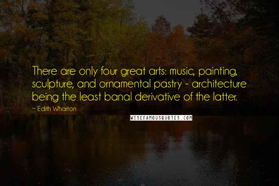 Edith Wharton Quotes: There are only four great arts: music, painting, sculpture, and ornamental pastry - architecture being the least banal derivative of the latter.