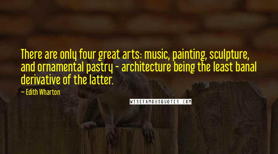 Edith Wharton Quotes: There are only four great arts: music, painting, sculpture, and ornamental pastry - architecture being the least banal derivative of the latter.