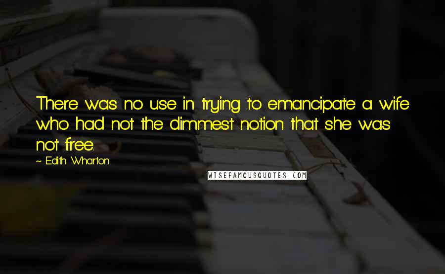 Edith Wharton Quotes: There was no use in trying to emancipate a wife who had not the dimmest notion that she was not free.