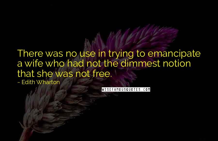 Edith Wharton Quotes: There was no use in trying to emancipate a wife who had not the dimmest notion that she was not free.