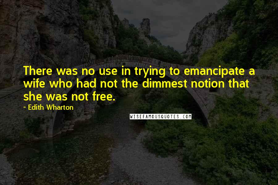 Edith Wharton Quotes: There was no use in trying to emancipate a wife who had not the dimmest notion that she was not free.