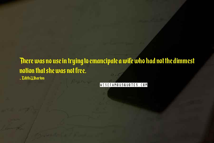 Edith Wharton Quotes: There was no use in trying to emancipate a wife who had not the dimmest notion that she was not free.