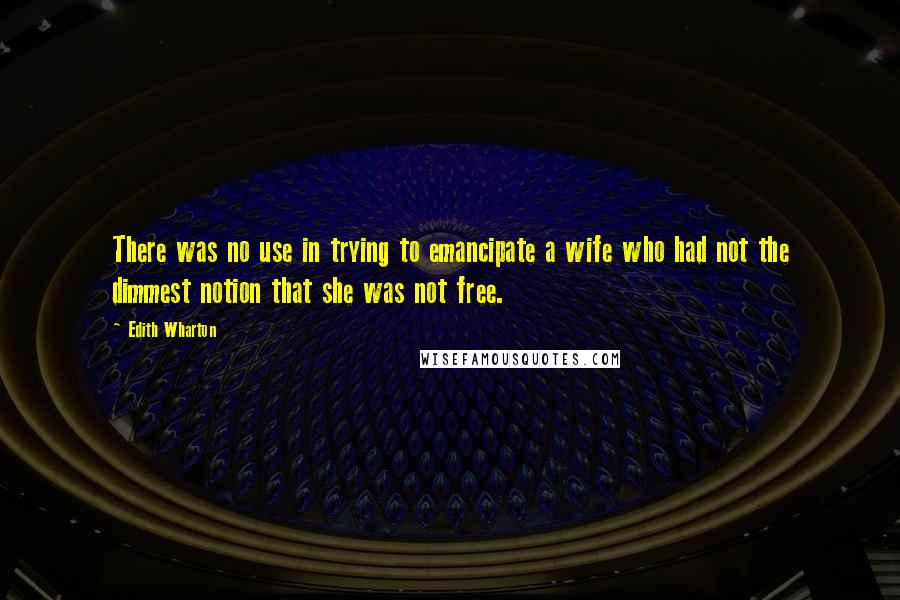 Edith Wharton Quotes: There was no use in trying to emancipate a wife who had not the dimmest notion that she was not free.