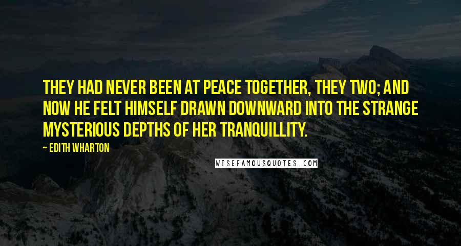 Edith Wharton Quotes: They had never been at peace together, they two; and now he felt himself drawn downward into the strange mysterious depths of her tranquillity.