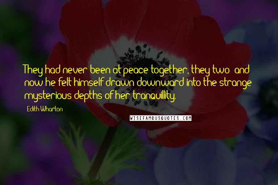 Edith Wharton Quotes: They had never been at peace together, they two; and now he felt himself drawn downward into the strange mysterious depths of her tranquillity.