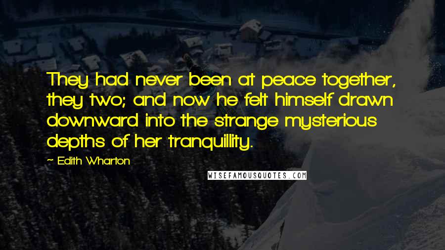 Edith Wharton Quotes: They had never been at peace together, they two; and now he felt himself drawn downward into the strange mysterious depths of her tranquillity.