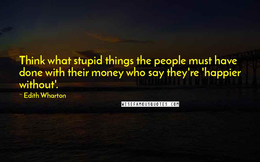 Edith Wharton Quotes: Think what stupid things the people must have done with their money who say they're 'happier without'.