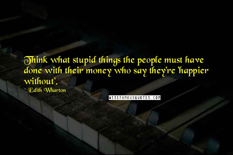 Edith Wharton Quotes: Think what stupid things the people must have done with their money who say they're 'happier without'.