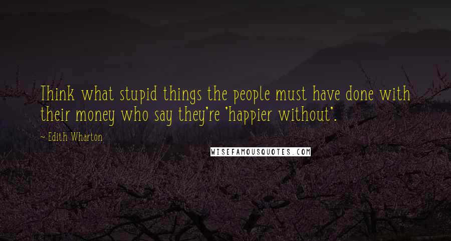 Edith Wharton Quotes: Think what stupid things the people must have done with their money who say they're 'happier without'.