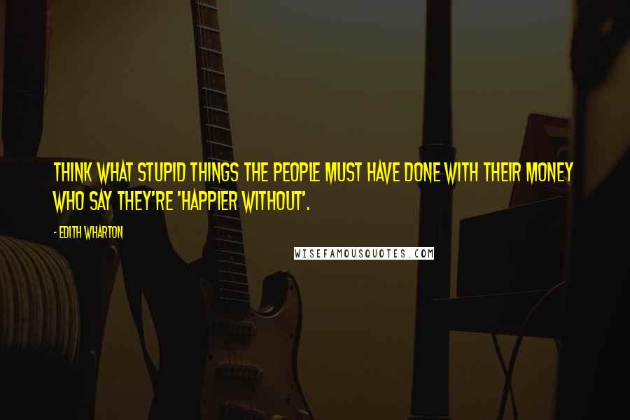 Edith Wharton Quotes: Think what stupid things the people must have done with their money who say they're 'happier without'.