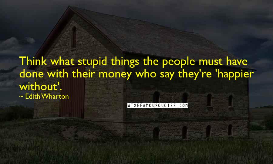 Edith Wharton Quotes: Think what stupid things the people must have done with their money who say they're 'happier without'.