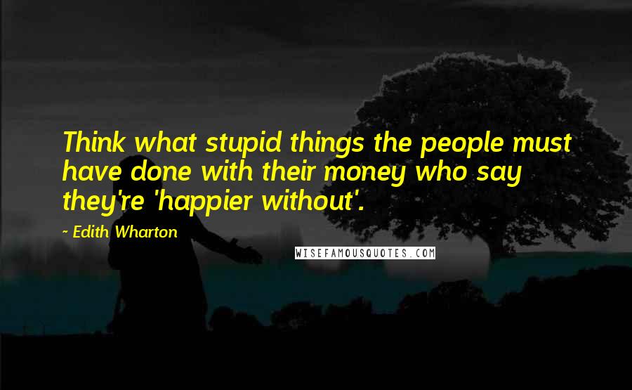 Edith Wharton Quotes: Think what stupid things the people must have done with their money who say they're 'happier without'.