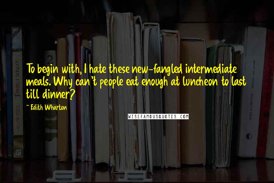 Edith Wharton Quotes: To begin with, I hate these new-fangled intermediate meals. Why can't people eat enough at luncheon to last till dinner?