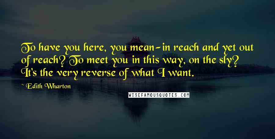 Edith Wharton Quotes: To have you here, you mean-in reach and yet out of reach? To meet you in this way, on the sly? It's the very reverse of what I want.