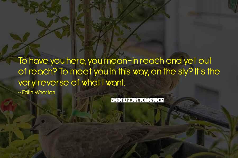 Edith Wharton Quotes: To have you here, you mean-in reach and yet out of reach? To meet you in this way, on the sly? It's the very reverse of what I want.