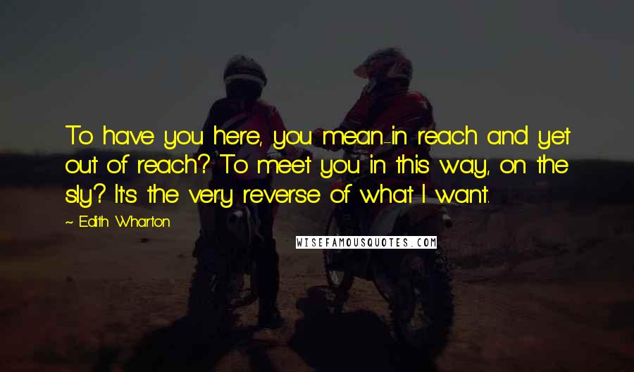 Edith Wharton Quotes: To have you here, you mean-in reach and yet out of reach? To meet you in this way, on the sly? It's the very reverse of what I want.