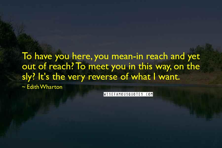 Edith Wharton Quotes: To have you here, you mean-in reach and yet out of reach? To meet you in this way, on the sly? It's the very reverse of what I want.