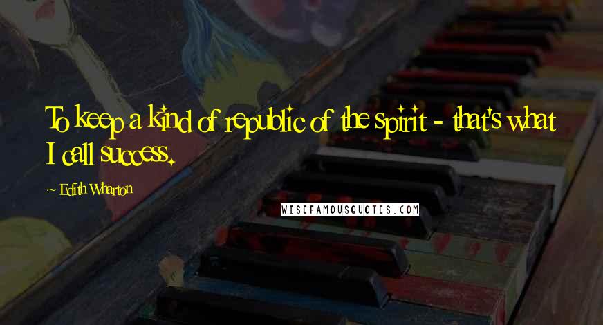 Edith Wharton Quotes: To keep a kind of republic of the spirit - that's what I call success.