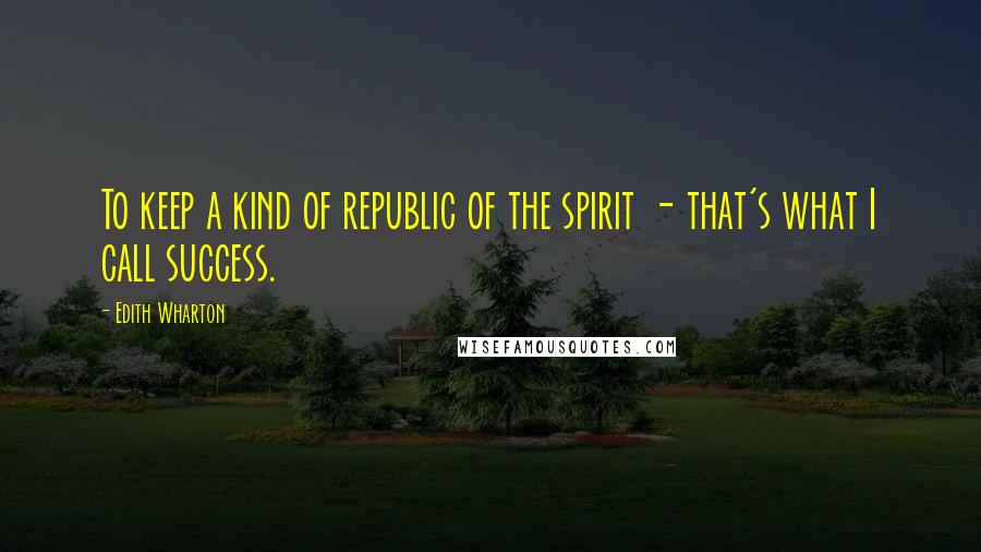 Edith Wharton Quotes: To keep a kind of republic of the spirit - that's what I call success.
