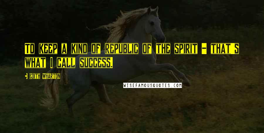 Edith Wharton Quotes: To keep a kind of republic of the spirit - that's what I call success.