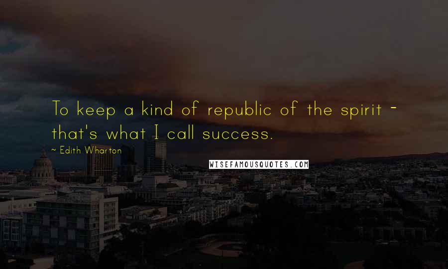 Edith Wharton Quotes: To keep a kind of republic of the spirit - that's what I call success.