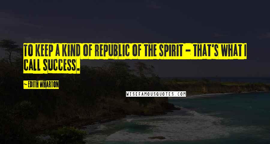 Edith Wharton Quotes: To keep a kind of republic of the spirit - that's what I call success.