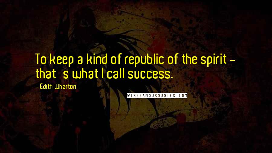 Edith Wharton Quotes: To keep a kind of republic of the spirit - that's what I call success.