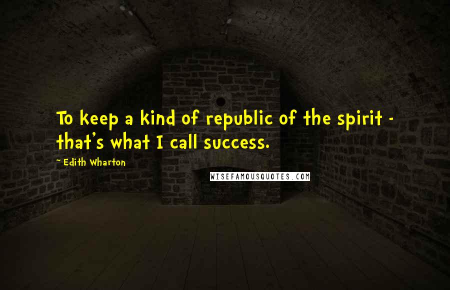 Edith Wharton Quotes: To keep a kind of republic of the spirit - that's what I call success.