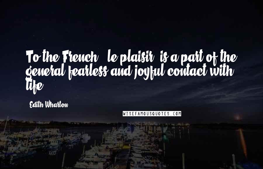 Edith Wharton Quotes: To the French, [le plaisir] is a part of the general fearless and joyful contact with life.
