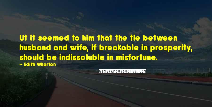 Edith Wharton Quotes: Ut it seemed to him that the tie between husband and wife, if breakable in prosperity, should be indissoluble in misfortune.