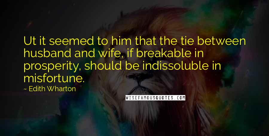 Edith Wharton Quotes: Ut it seemed to him that the tie between husband and wife, if breakable in prosperity, should be indissoluble in misfortune.