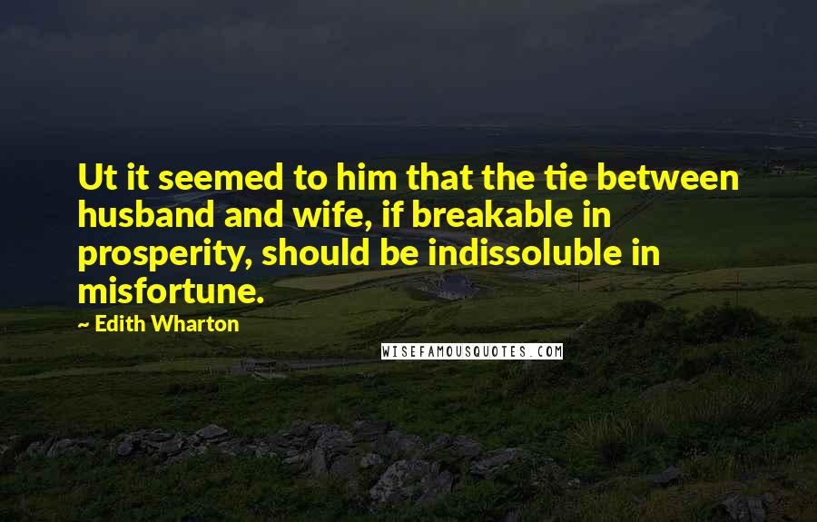 Edith Wharton Quotes: Ut it seemed to him that the tie between husband and wife, if breakable in prosperity, should be indissoluble in misfortune.