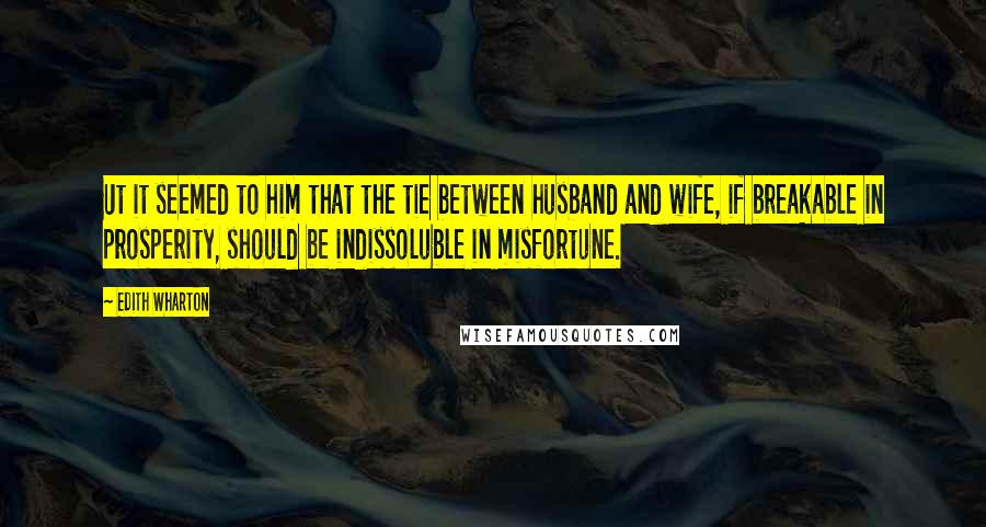 Edith Wharton Quotes: Ut it seemed to him that the tie between husband and wife, if breakable in prosperity, should be indissoluble in misfortune.