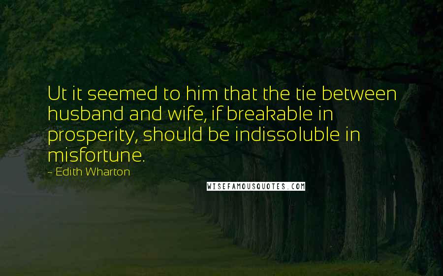 Edith Wharton Quotes: Ut it seemed to him that the tie between husband and wife, if breakable in prosperity, should be indissoluble in misfortune.