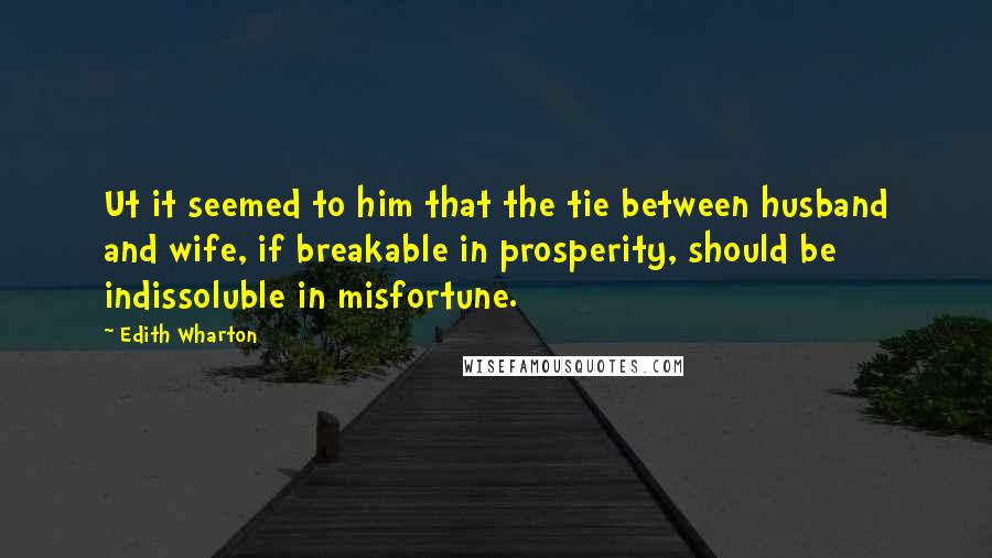 Edith Wharton Quotes: Ut it seemed to him that the tie between husband and wife, if breakable in prosperity, should be indissoluble in misfortune.
