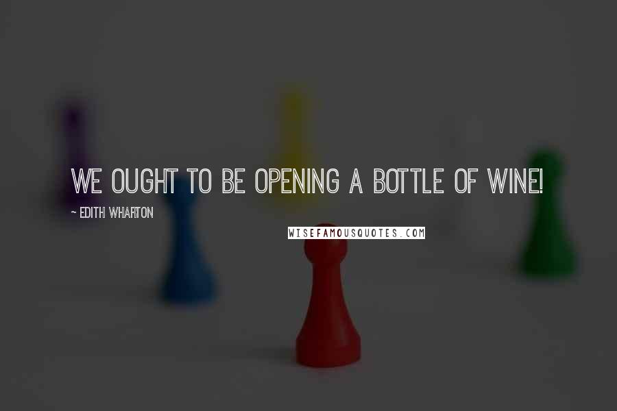 Edith Wharton Quotes: We ought to be opening a bottle of wine!