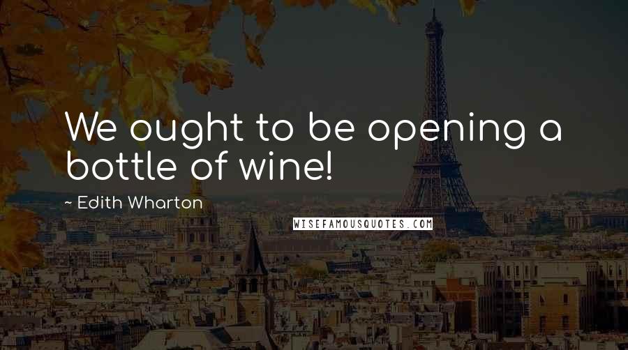 Edith Wharton Quotes: We ought to be opening a bottle of wine!