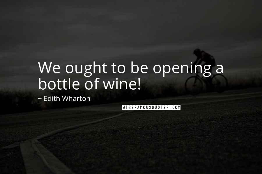 Edith Wharton Quotes: We ought to be opening a bottle of wine!