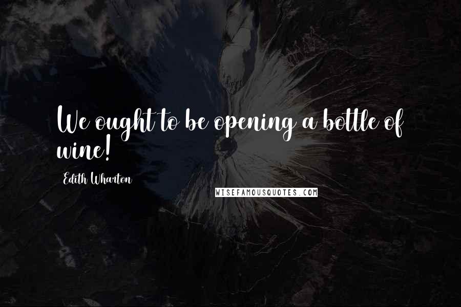 Edith Wharton Quotes: We ought to be opening a bottle of wine!