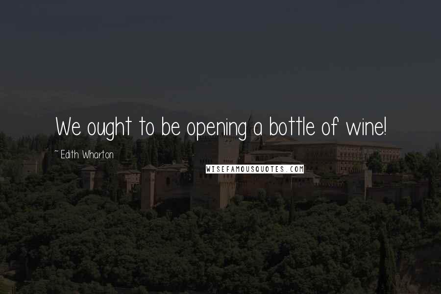 Edith Wharton Quotes: We ought to be opening a bottle of wine!