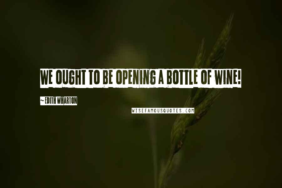 Edith Wharton Quotes: We ought to be opening a bottle of wine!