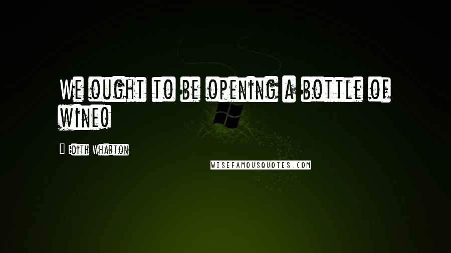 Edith Wharton Quotes: We ought to be opening a bottle of wine!