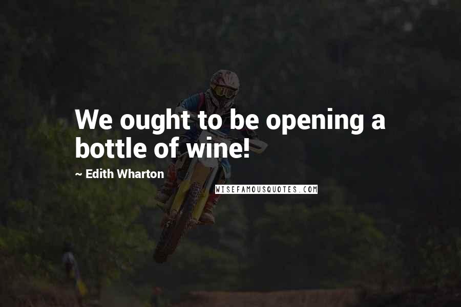 Edith Wharton Quotes: We ought to be opening a bottle of wine!