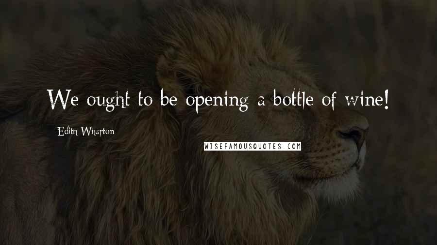 Edith Wharton Quotes: We ought to be opening a bottle of wine!